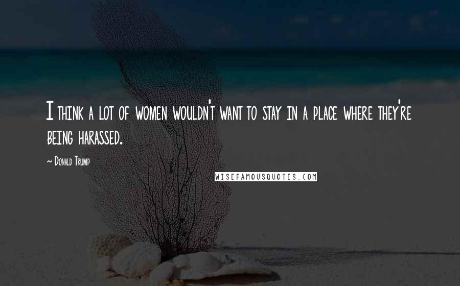 Donald Trump Quotes: I think a lot of women wouldn't want to stay in a place where they're being harassed.