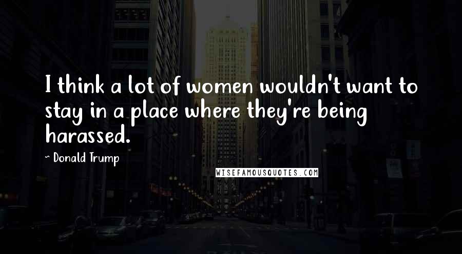 Donald Trump Quotes: I think a lot of women wouldn't want to stay in a place where they're being harassed.