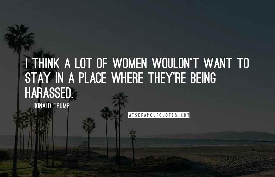 Donald Trump Quotes: I think a lot of women wouldn't want to stay in a place where they're being harassed.