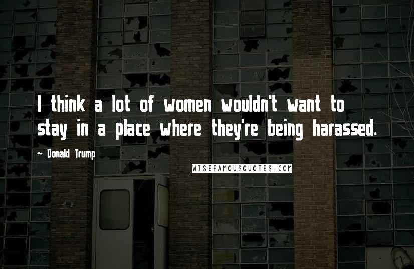 Donald Trump Quotes: I think a lot of women wouldn't want to stay in a place where they're being harassed.