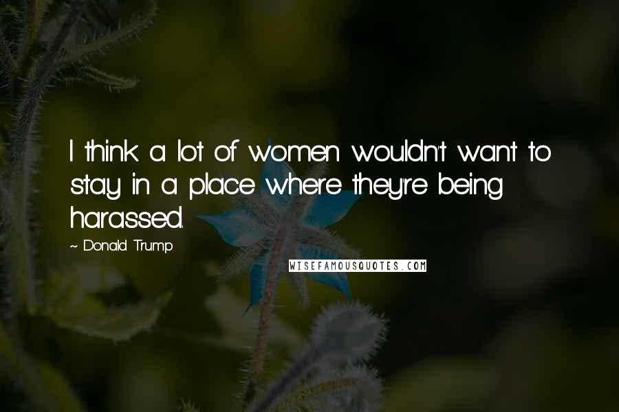 Donald Trump Quotes: I think a lot of women wouldn't want to stay in a place where they're being harassed.