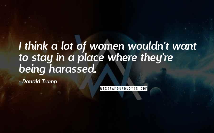 Donald Trump Quotes: I think a lot of women wouldn't want to stay in a place where they're being harassed.