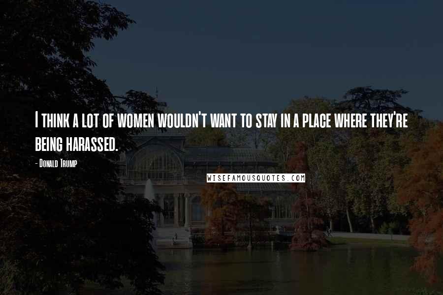 Donald Trump Quotes: I think a lot of women wouldn't want to stay in a place where they're being harassed.