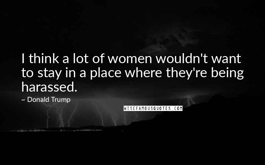 Donald Trump Quotes: I think a lot of women wouldn't want to stay in a place where they're being harassed.