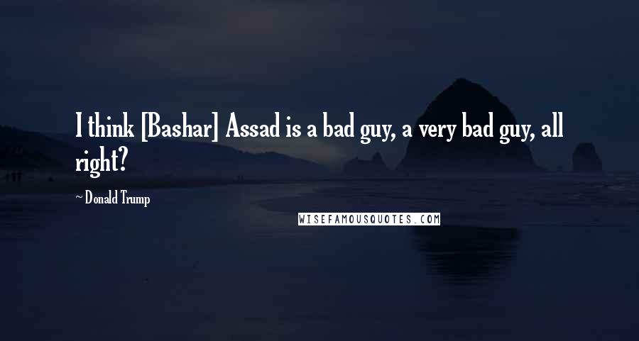 Donald Trump Quotes: I think [Bashar] Assad is a bad guy, a very bad guy, all right?