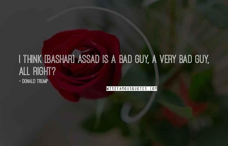 Donald Trump Quotes: I think [Bashar] Assad is a bad guy, a very bad guy, all right?
