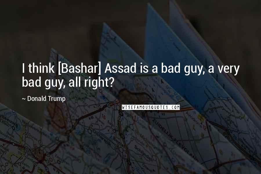 Donald Trump Quotes: I think [Bashar] Assad is a bad guy, a very bad guy, all right?
