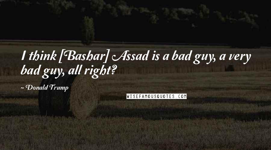 Donald Trump Quotes: I think [Bashar] Assad is a bad guy, a very bad guy, all right?