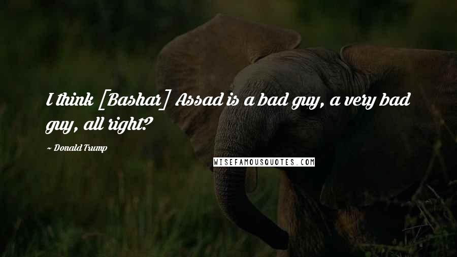 Donald Trump Quotes: I think [Bashar] Assad is a bad guy, a very bad guy, all right?