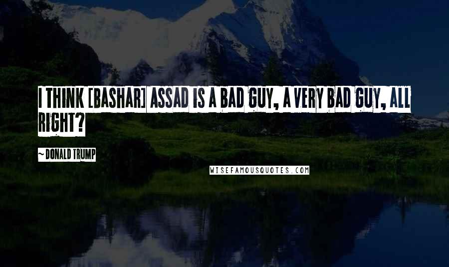 Donald Trump Quotes: I think [Bashar] Assad is a bad guy, a very bad guy, all right?