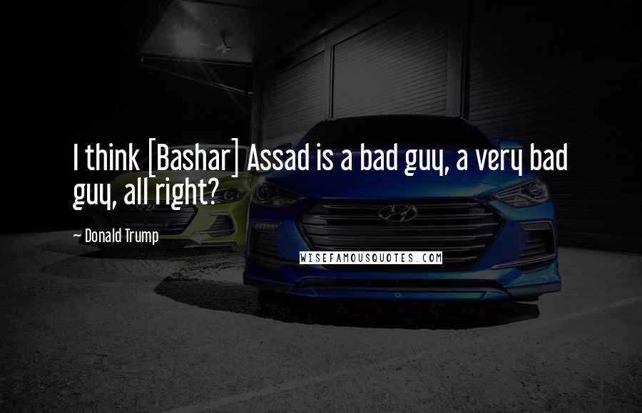 Donald Trump Quotes: I think [Bashar] Assad is a bad guy, a very bad guy, all right?