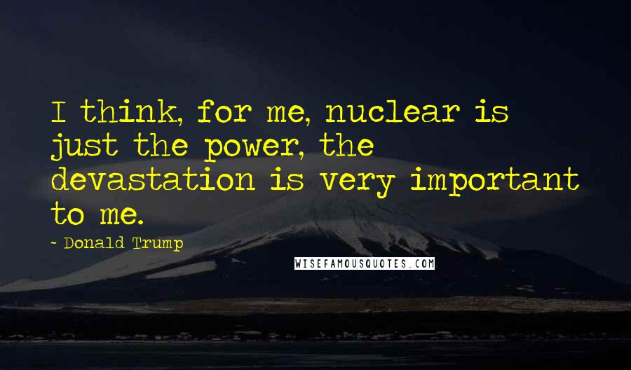 Donald Trump Quotes: I think, for me, nuclear is just the power, the devastation is very important to me.