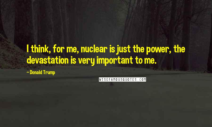 Donald Trump Quotes: I think, for me, nuclear is just the power, the devastation is very important to me.