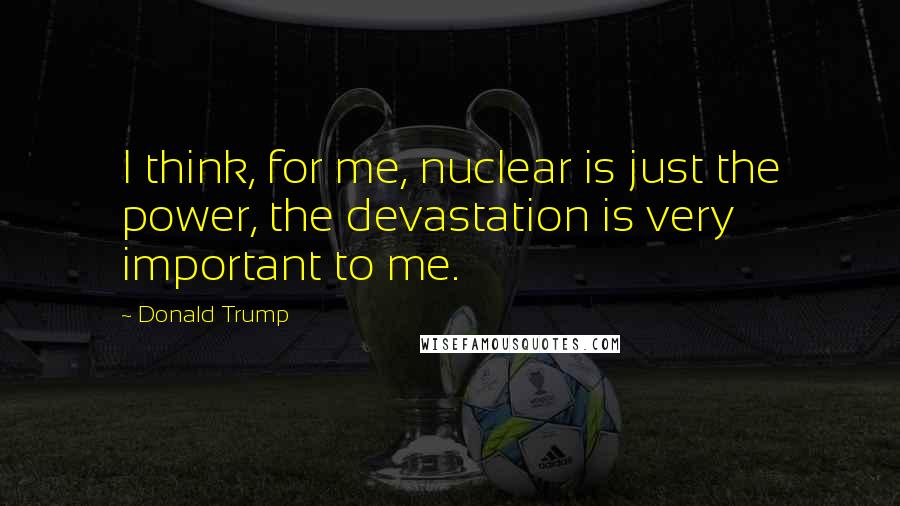 Donald Trump Quotes: I think, for me, nuclear is just the power, the devastation is very important to me.