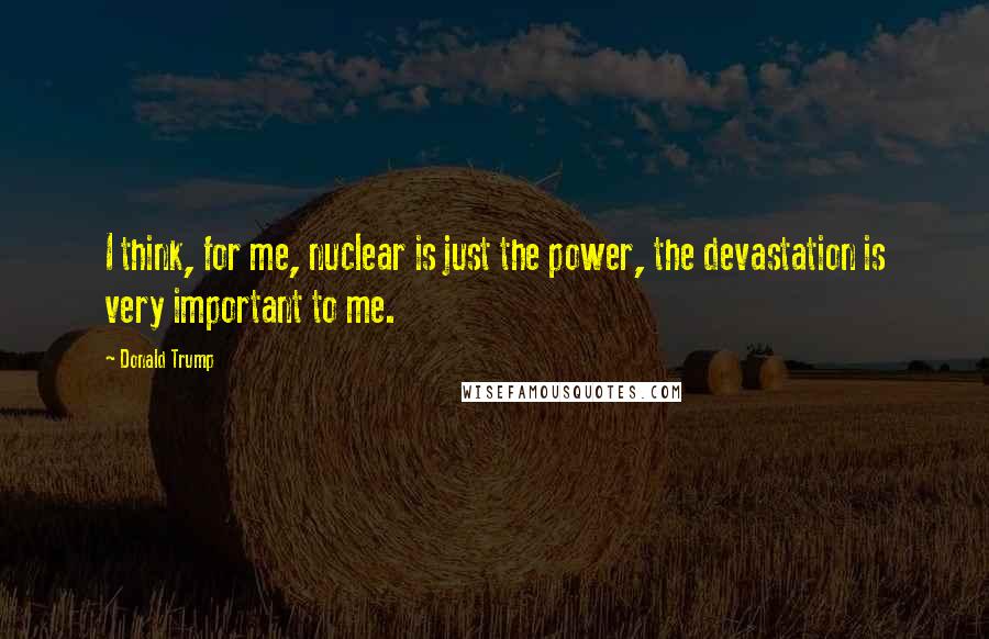 Donald Trump Quotes: I think, for me, nuclear is just the power, the devastation is very important to me.