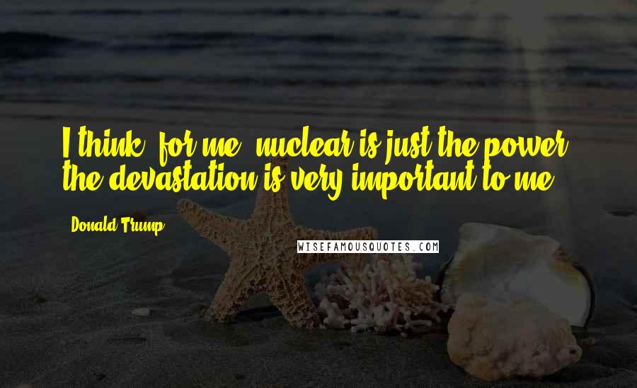 Donald Trump Quotes: I think, for me, nuclear is just the power, the devastation is very important to me.