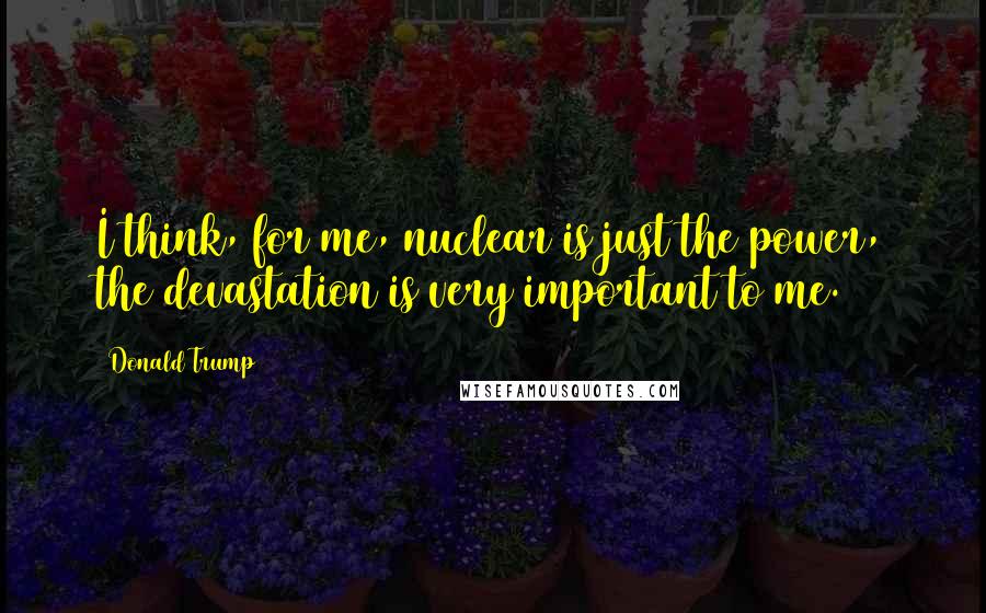Donald Trump Quotes: I think, for me, nuclear is just the power, the devastation is very important to me.
