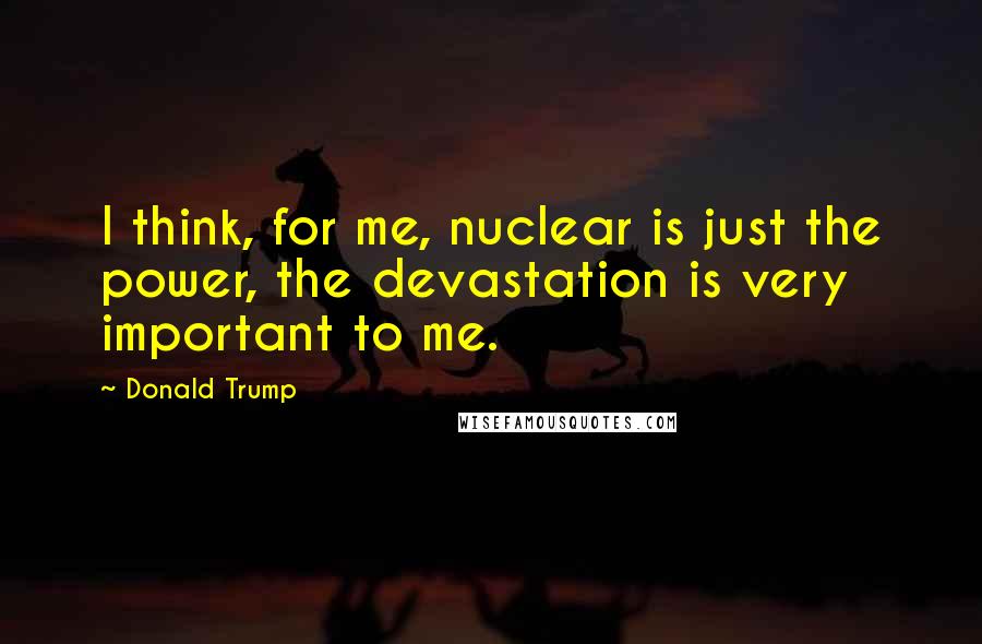 Donald Trump Quotes: I think, for me, nuclear is just the power, the devastation is very important to me.