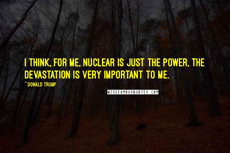 Donald Trump Quotes: I think, for me, nuclear is just the power, the devastation is very important to me.