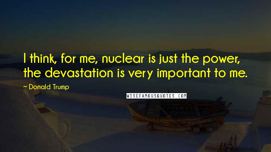 Donald Trump Quotes: I think, for me, nuclear is just the power, the devastation is very important to me.