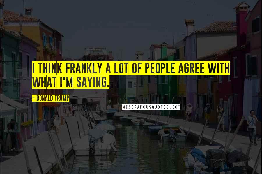 Donald Trump Quotes: I think frankly a lot of people agree with what I'm saying.