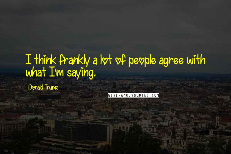 Donald Trump Quotes: I think frankly a lot of people agree with what I'm saying.