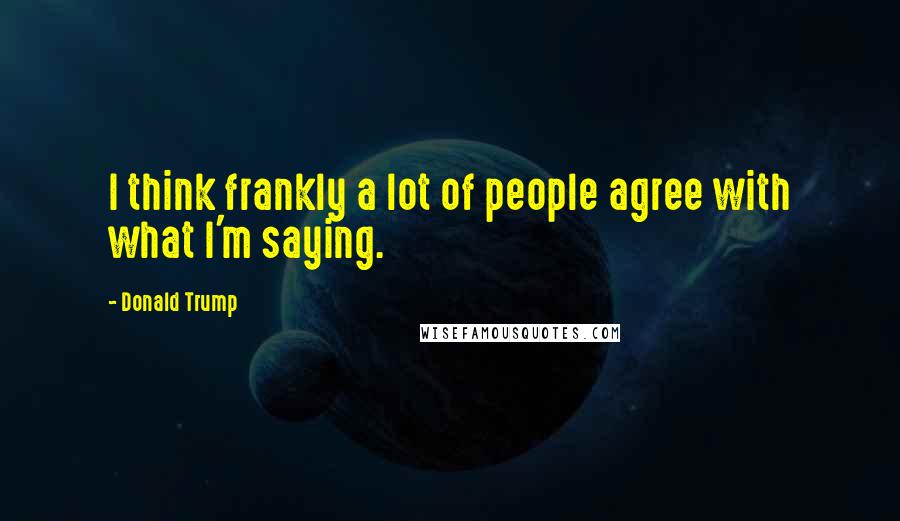 Donald Trump Quotes: I think frankly a lot of people agree with what I'm saying.