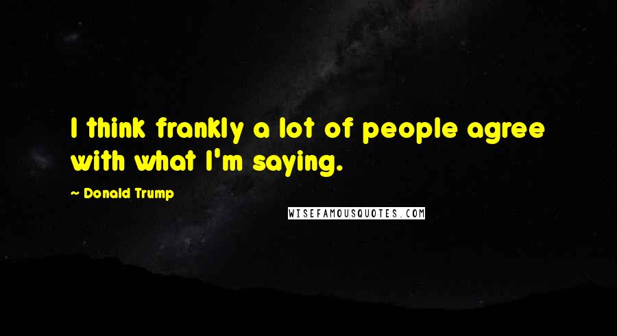 Donald Trump Quotes: I think frankly a lot of people agree with what I'm saying.