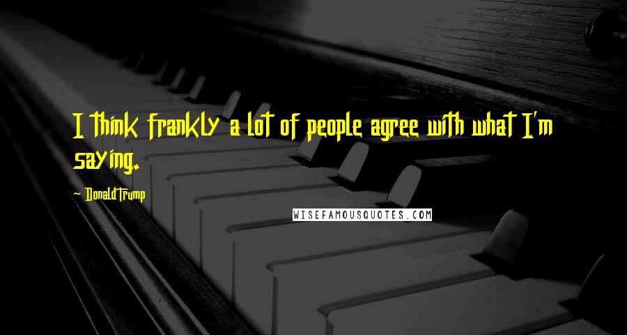 Donald Trump Quotes: I think frankly a lot of people agree with what I'm saying.