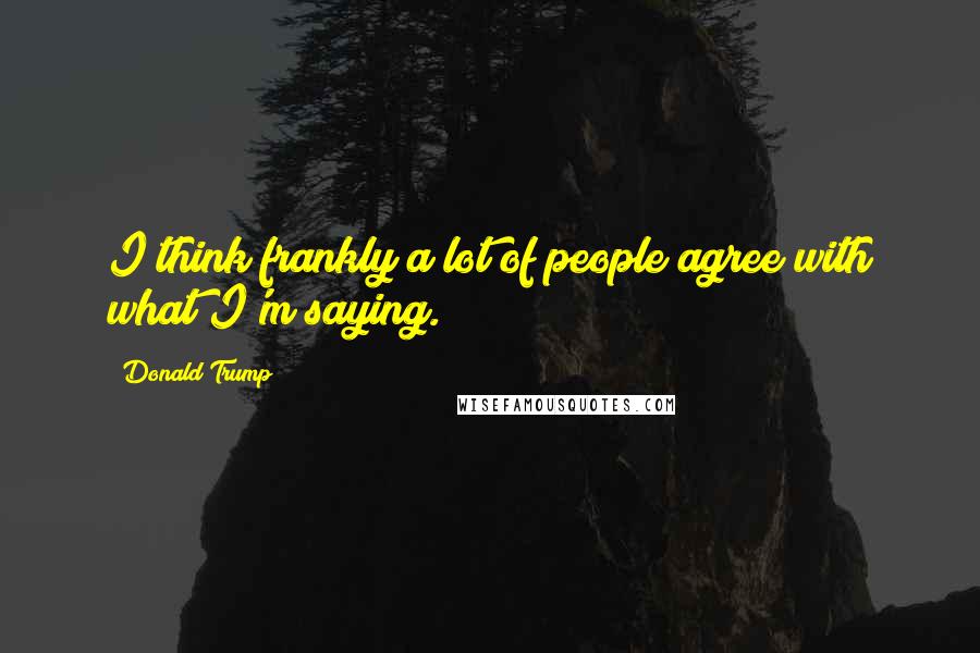 Donald Trump Quotes: I think frankly a lot of people agree with what I'm saying.