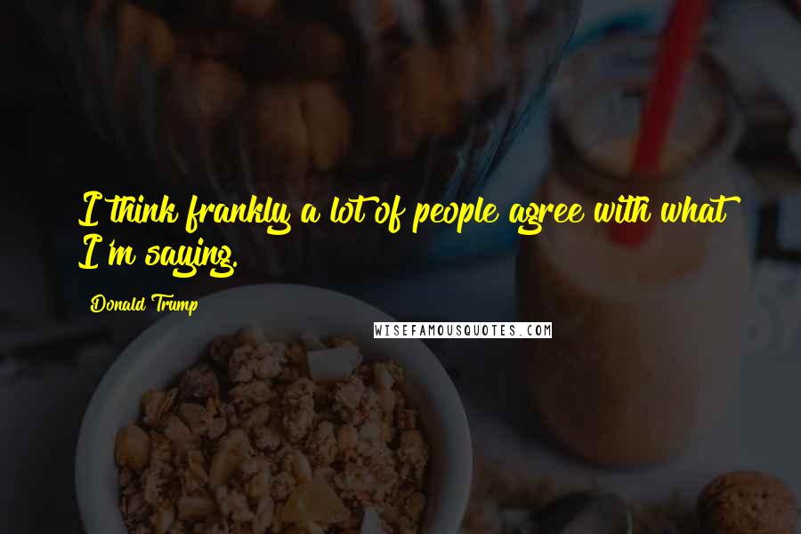 Donald Trump Quotes: I think frankly a lot of people agree with what I'm saying.