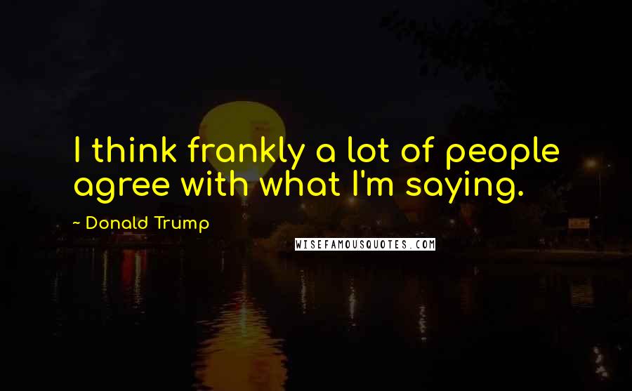 Donald Trump Quotes: I think frankly a lot of people agree with what I'm saying.