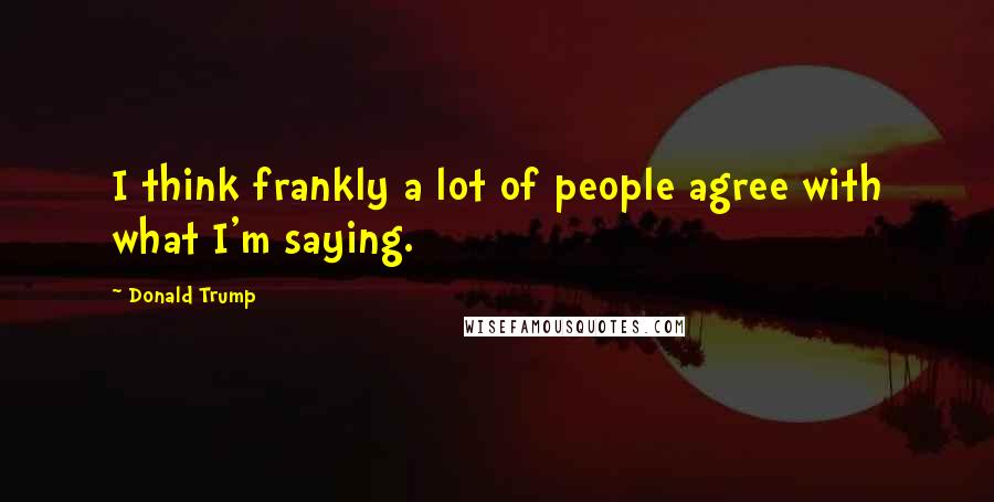 Donald Trump Quotes: I think frankly a lot of people agree with what I'm saying.