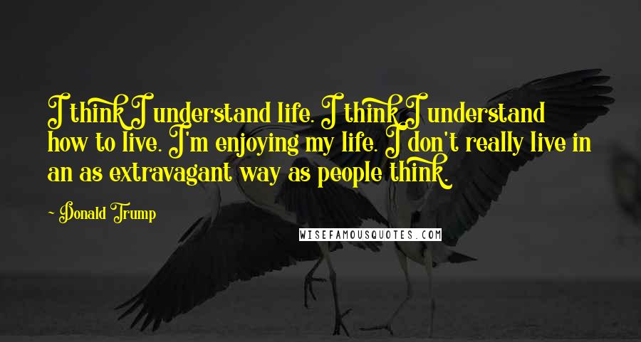 Donald Trump Quotes: I think I understand life. I think I understand how to live. I'm enjoying my life. I don't really live in an as extravagant way as people think.