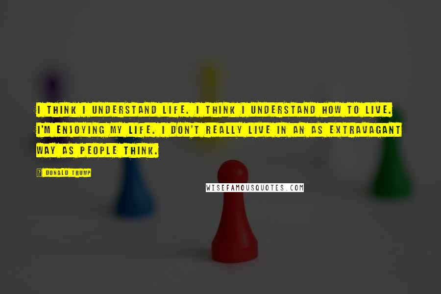 Donald Trump Quotes: I think I understand life. I think I understand how to live. I'm enjoying my life. I don't really live in an as extravagant way as people think.