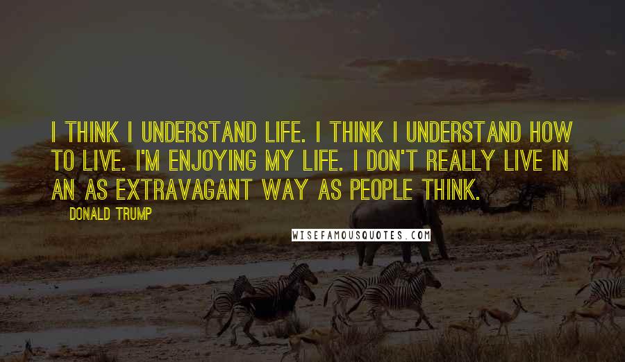 Donald Trump Quotes: I think I understand life. I think I understand how to live. I'm enjoying my life. I don't really live in an as extravagant way as people think.