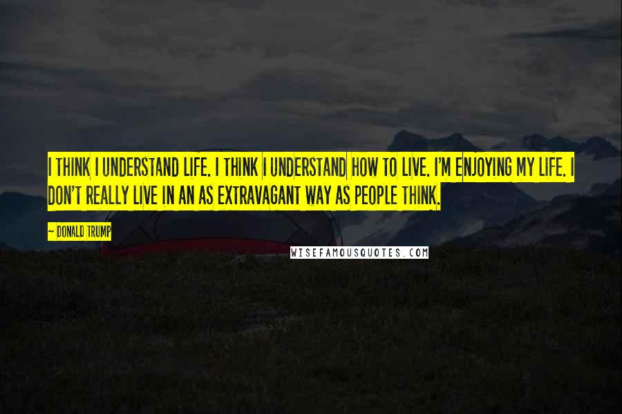 Donald Trump Quotes: I think I understand life. I think I understand how to live. I'm enjoying my life. I don't really live in an as extravagant way as people think.