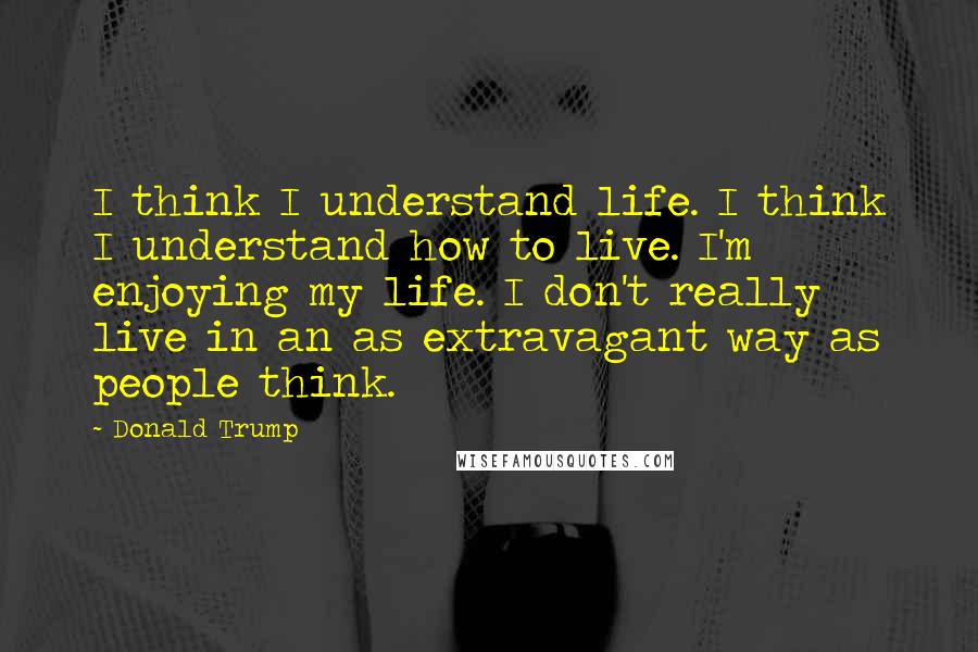 Donald Trump Quotes: I think I understand life. I think I understand how to live. I'm enjoying my life. I don't really live in an as extravagant way as people think.