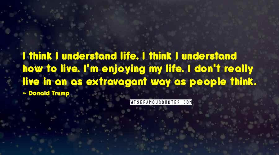 Donald Trump Quotes: I think I understand life. I think I understand how to live. I'm enjoying my life. I don't really live in an as extravagant way as people think.