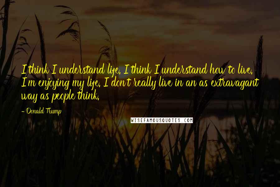 Donald Trump Quotes: I think I understand life. I think I understand how to live. I'm enjoying my life. I don't really live in an as extravagant way as people think.