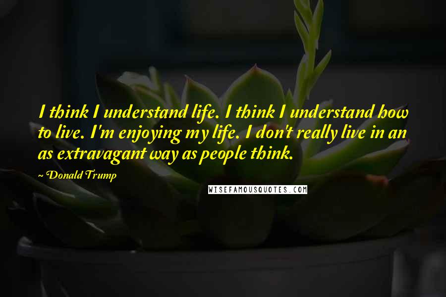 Donald Trump Quotes: I think I understand life. I think I understand how to live. I'm enjoying my life. I don't really live in an as extravagant way as people think.