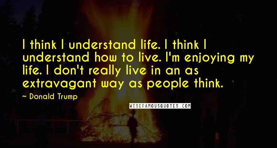 Donald Trump Quotes: I think I understand life. I think I understand how to live. I'm enjoying my life. I don't really live in an as extravagant way as people think.