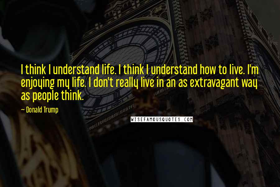 Donald Trump Quotes: I think I understand life. I think I understand how to live. I'm enjoying my life. I don't really live in an as extravagant way as people think.