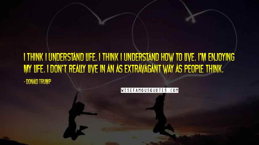 Donald Trump Quotes: I think I understand life. I think I understand how to live. I'm enjoying my life. I don't really live in an as extravagant way as people think.