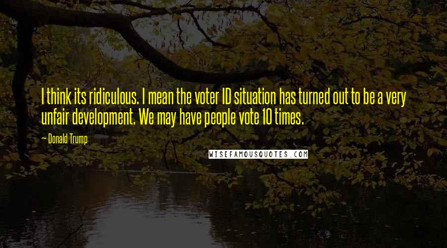 Donald Trump Quotes: I think its ridiculous. I mean the voter ID situation has turned out to be a very unfair development. We may have people vote 10 times.