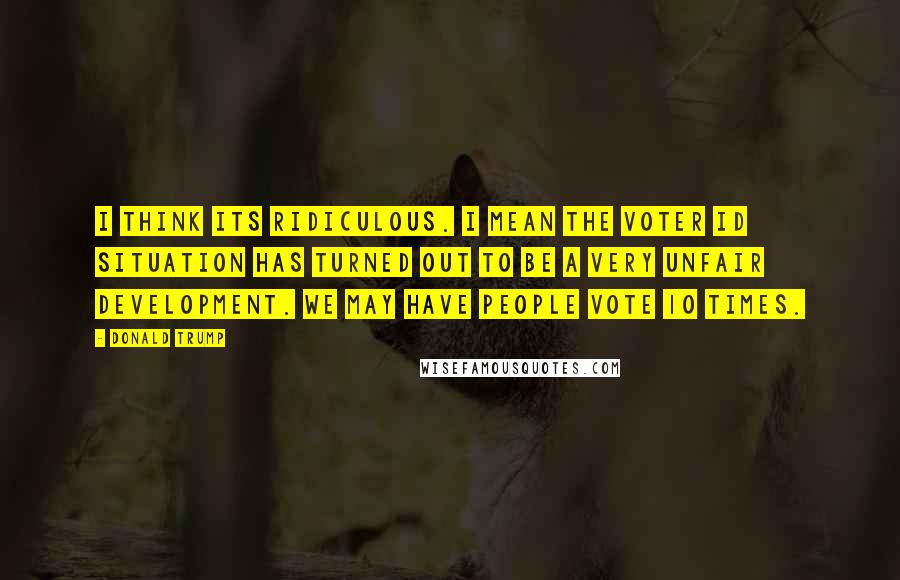 Donald Trump Quotes: I think its ridiculous. I mean the voter ID situation has turned out to be a very unfair development. We may have people vote 10 times.
