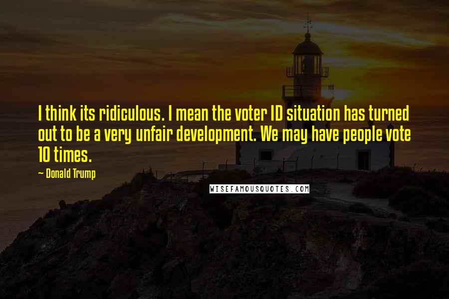 Donald Trump Quotes: I think its ridiculous. I mean the voter ID situation has turned out to be a very unfair development. We may have people vote 10 times.