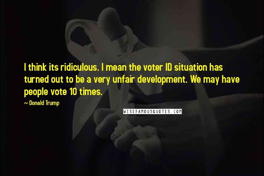 Donald Trump Quotes: I think its ridiculous. I mean the voter ID situation has turned out to be a very unfair development. We may have people vote 10 times.