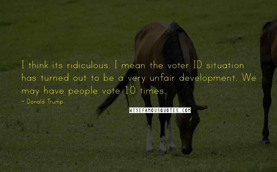 Donald Trump Quotes: I think its ridiculous. I mean the voter ID situation has turned out to be a very unfair development. We may have people vote 10 times.