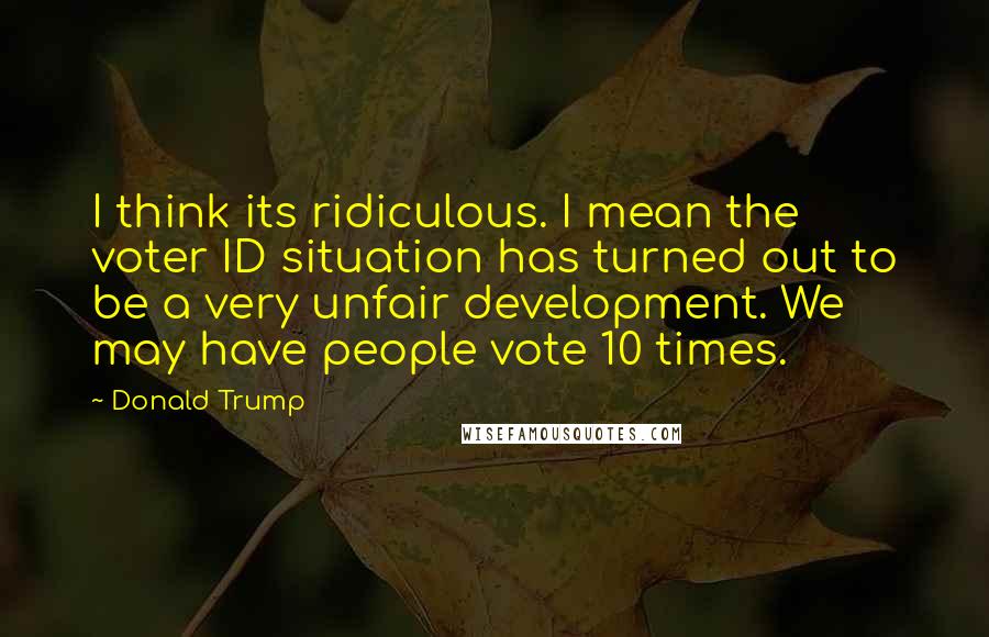 Donald Trump Quotes: I think its ridiculous. I mean the voter ID situation has turned out to be a very unfair development. We may have people vote 10 times.